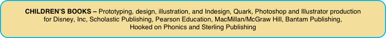 CHILDREN’S BOOKS – Prototyping, design, illustration, and Indesign, Quark, Photoshop and Illustrator production 
for Disney, Inc, Scholastic Publishing, Pearson Education, MacMillan/McGraw Hill, Bantam Publishing, 
Hooked on Phonics and Sterling Publishing