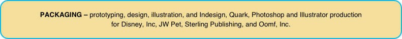 PACKAGING – prototyping, design, illustration, and Indesign, Quark, Photoshop and Illustrator production  for Disney, Inc, JW Pet, Sterling Publishing, and Oomf, Inc.