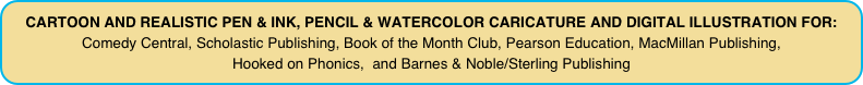 CARTOON AND REALISTIC PEN & INK, PENCIL & WATERCOLOR CARICATURE AND DIGITAL ILLUSTRATION FOR: 
Comedy Central, Scholastic Publishing, Book of the Month Club, Pearson Education, MacMillan Publishing,  Hooked on Phonics,  and Barnes & Noble/Sterling Publishing 
